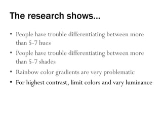 The research shows…
•  People have trouble differentiating between more
than 5-7 hues
•  People have trouble differentiating between more
than 5-7 shades
•  Rainbow color gradients are very problematic
•  For highest contrast, limit colors and vary luminance
 