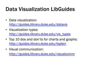 Data Visualization LibGuides
•  Data visualization:
http://guides.library.duke.edu/datavis
•  Visualization types:
http://guides.library.duke.edu/vis_types
•  Top 10 dos and don’ts for charts and graphs:
http://guides.library.duke.edu/topten
•  Visual communication:
http://guides.library.duke.edu/visualcomm
 