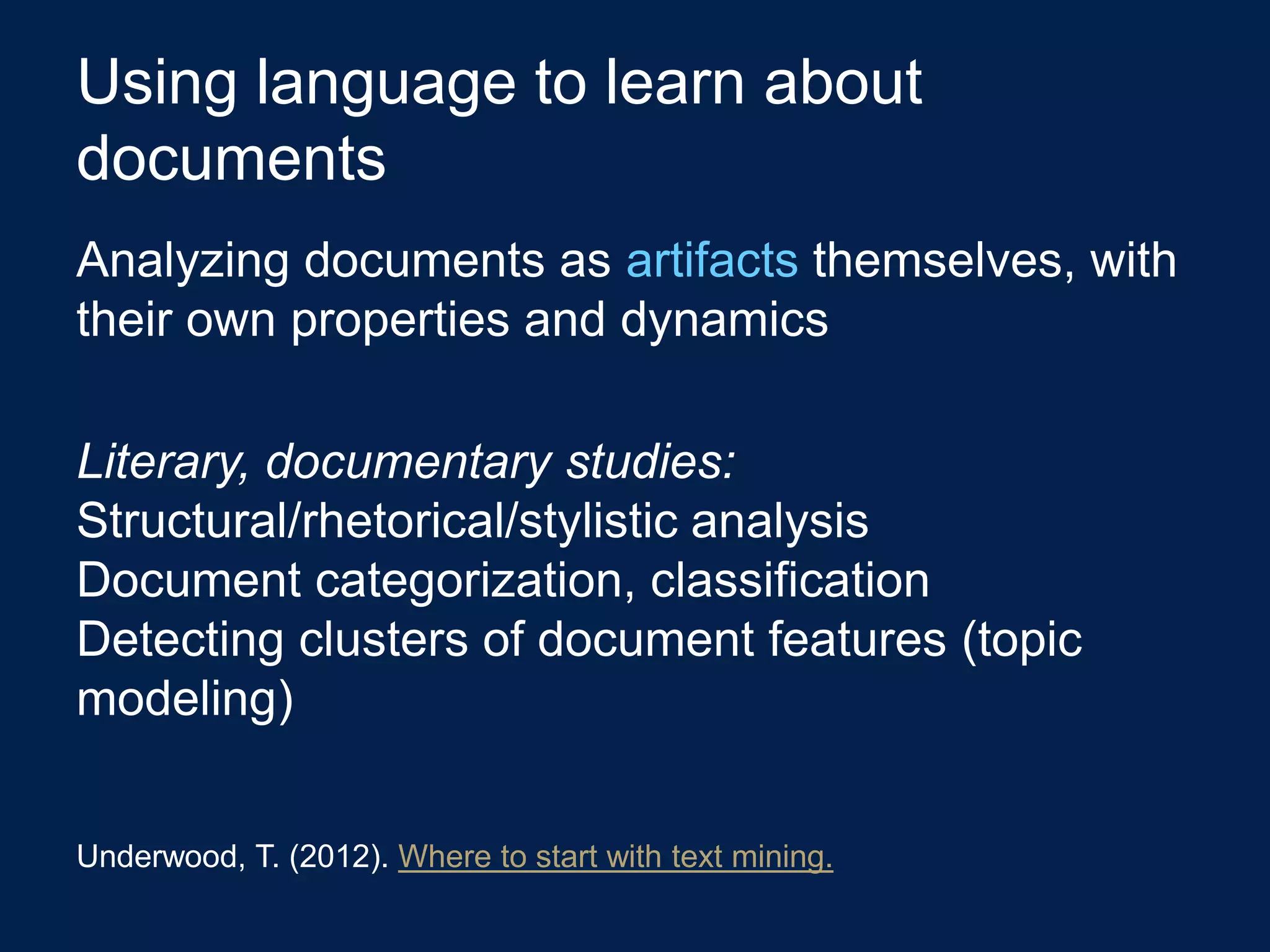 Using language to learn about
documents
Analyzing documents as artifacts themselves, with
their own properties and dynamics

Literary, documentary studies:
Structural/rhetorical/stylistic analysis
Document categorization, classification
Detecting clusters of document features (topic
modeling)


Underwood, T. (2012). Where to start with text mining.
 