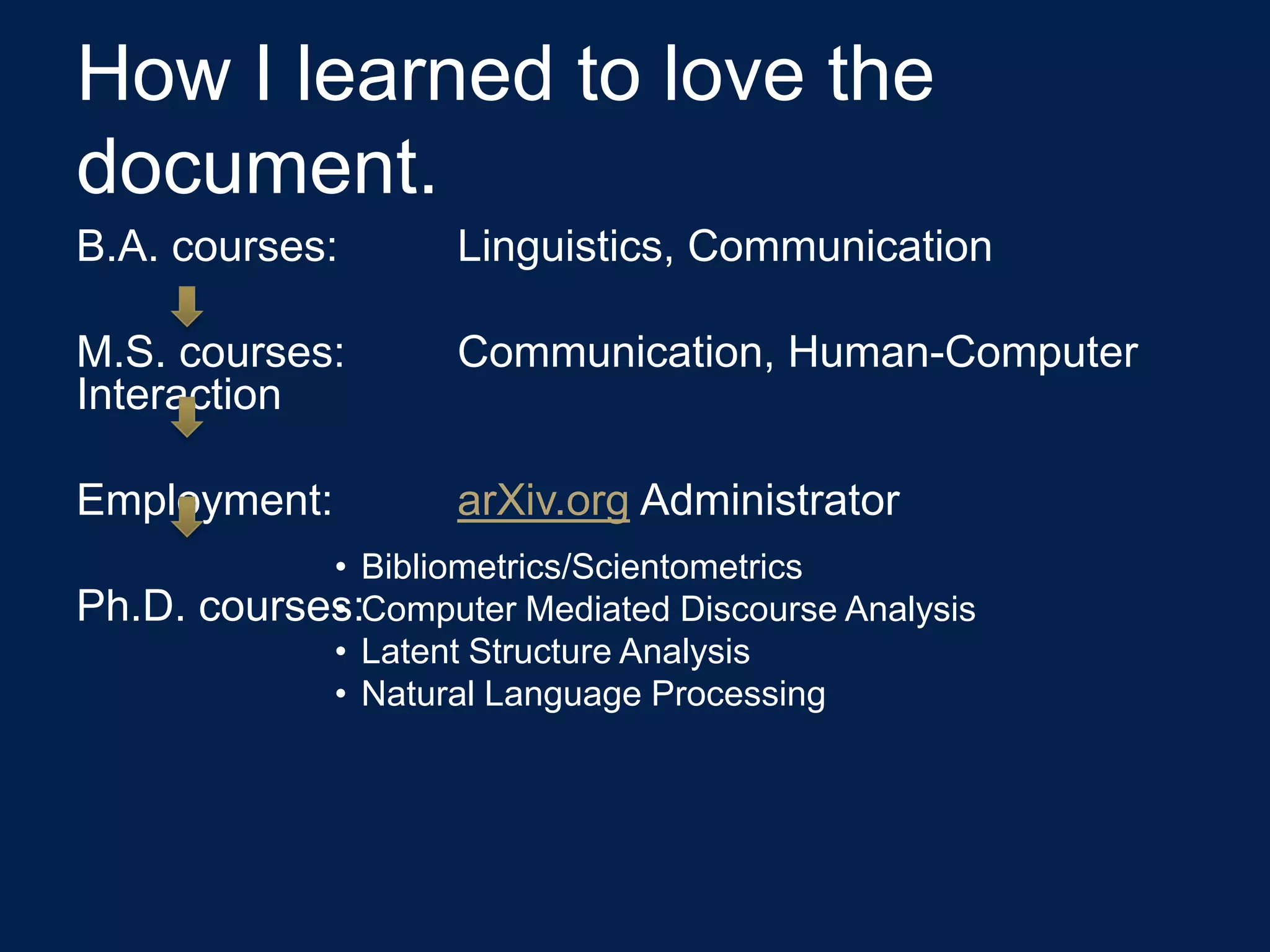 How I learned to love the
document.
B.A. courses:         Linguistics, Communication

M.S. courses:         Communication, Human-Computer
Interaction

Employment:           arXiv.org Administrator
              • Bibliometrics/Scientometrics
Ph.D.         •
        courses:Computer Mediated Discourse Analysis
              • Latent Structure Analysis
              • Natural Language Processing
 
