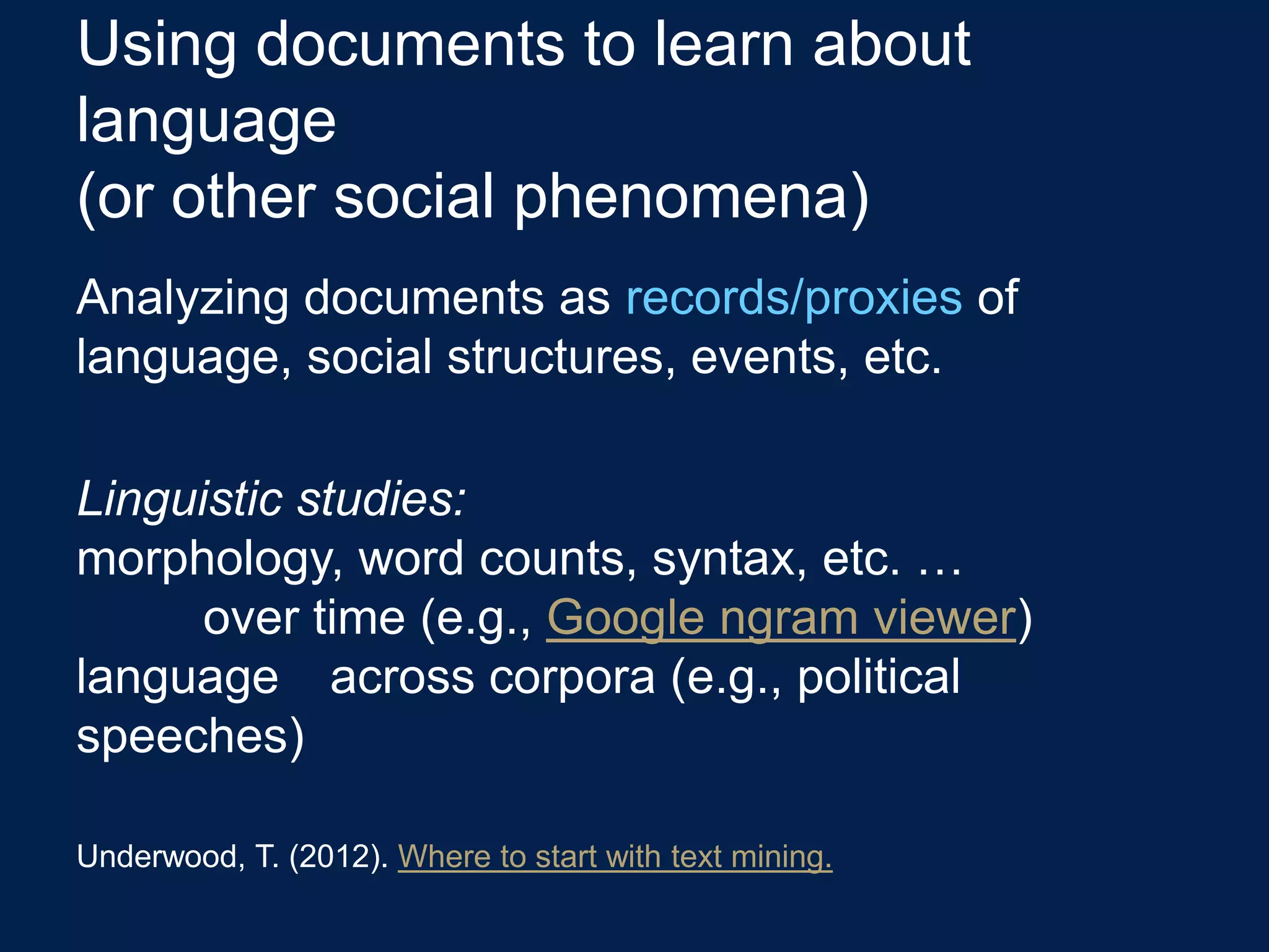 Using documents to learn about
language
(or other social phenomena)
Analyzing documents as records/proxies of
language, social structures, events, etc.

Linguistic studies:
morphology, word counts, syntax, etc. …
      over time (e.g., Google ngram viewer)
language across corpora (e.g., political
speeches)

Underwood, T. (2012). Where to start with text mining.
 