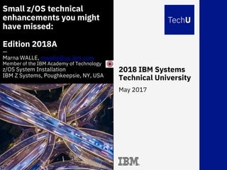 2018 IBM Systems
Technical University
May 2017
Small z/OS technical
enhancements you might
have missed:
Edition 2018A
—
Marna WALLE, mwalle@us.ibm.com
Member of the IBM Academy of Technology
z/OS System Installation
IBM Z Systems, Poughkeepsie, NY, USA
 