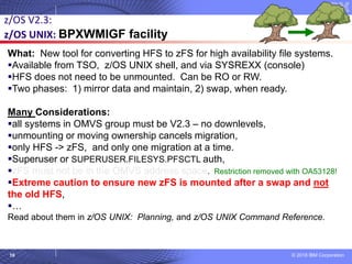 © 2018 IBM Corporation10
What: New tool for converting HFS to zFS for high availability file systems.
▪Available from TSO, z/OS UNIX shell, and via SYSREXX (console)
▪HFS does not need to be unmounted. Can be RO or RW.
▪Two phases: 1) mirror data and maintain, 2) swap, when ready.
Many Considerations:
▪all systems in OMVS group must be V2.3 – no downlevels,
▪unmounting or moving ownership cancels migration,
▪only HFS -> zFS, and only one migration at a time.
▪Superuser or SUPERUSER.FILESYS.PFSCTL auth,
▪zFS must not be in the OMVS address space. Restriction removed with OA53128!
▪Extreme caution to ensure new zFS is mounted after a swap and not
the old HFS,
▪…
Read about them in z/OS UNIX: Planning, and z/OS UNIX Command Reference.
z/OS V2.3:
z/OS UNIX: BPXWMIGF facility
 