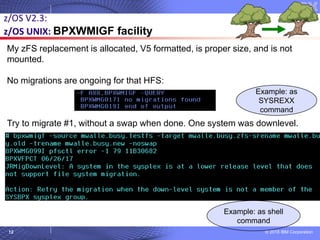© 2018 IBM Corporation12
My zFS replacement is allocated, V5 formatted, is proper size, and is not
mounted.
No migrations are ongoing for that HFS:
Try to migrate #1, without a swap when done. One system was downlevel.
z/OS V2.3:
z/OS UNIX: BPXWMIGF facility
Example: as
SYSREXX
command
Example: as shell
command
 