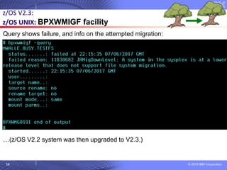 © 2018 IBM Corporation13
z/OS V2.3:
z/OS UNIX: BPXWMIGF facility
Query shows failure, and info on the attempted migration:
…(z/OS V2.2 system was then upgraded to V2.3.)
 