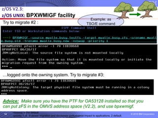 © 2018 IBM Corporation14
z/OS V2.3:
z/OS UNIX: BPXWMIGF facility
Try to migrate #2 :
…logged onto the owning system. Try to migrate #3:
Advice: Make sure you have the PTF for OA53128 installed so that you
can put zFS in the OMVS address space (V2.2), and use bpxwmigf.
Example: as
TSO/E command
-noswap is the default
-priority 1..9 9 slower migration and decreases performance impact to applications. 2 default.
 