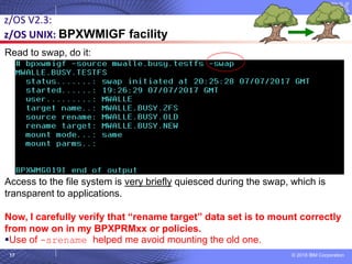 © 2018 IBM Corporation17
z/OS V2.3:
z/OS UNIX: BPXWMIGF facility
Read to swap, do it:
Access to the file system is very briefly quiesced during the swap, which is
transparent to applications.
Now, I carefully verify that “rename target” data set is to mount correctly
from now on in my BPXPRMxx or policies.
▪Use of -srename helped me avoid mounting the old one.
 