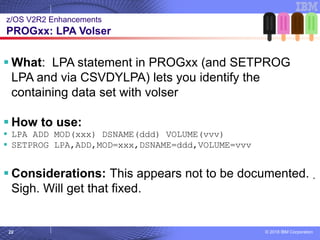 © 2018 IBM Corporation22
▪ What: LPA statement in PROGxx (and SETPROG
LPA and via CSVDYLPA) lets you identify the
containing data set with volser
▪ How to use:
▪ LPA ADD MOD(xxx) DSNAME(ddd) VOLUME(vvv)
▪ SETPROG LPA,ADD,MOD=xxx,DSNAME=ddd,VOLUME=vvv
▪ Considerations: This appears not to be documented.
Sigh. Will get that fixed.
z/OS V2R2 Enhancements
PROGxx: LPA Volser
 