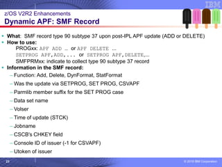 © 2018 IBM Corporation23
▪ What: SMF record type 90 subtype 37 upon post-IPL APF update (ADD or DELETE)
▪ How to use:
PROGxx: APF ADD … or APF DELETE ...
SETPROG APF,ADD,... or SETPROG APF,DELETE,...
SMFPRMxx: indicate to collect type 90 subtype 37 record
▪ Information in the SMF record:
– Function: Add, Delete, DynFormat, StatFormat
– Was the update via SETPROG, SET PROG, CSVAPF
– Parmlib member suffix for the SET PROG case
– Data set name
– Volser
– Time of update (STCK)
– Jobname
– CSCB's CHKEY field
– Console ID of issuer (-1 for CSVAPF)
– Utoken of issuer
z/OS V2R2 Enhancements
Dynamic APF: SMF Record
 