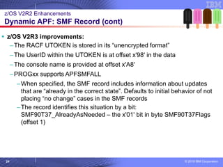 © 2018 IBM Corporation24
▪ z/OS V2R3 improvements:
–The RACF UTOKEN is stored in its “unencrypted format”
–The UserID within the UTOKEN is at offset x'98' in the data
–The console name is provided at offset x'A8'
–PROGxx supports APFSMFALL
–When specified, the SMF record includes information about updates
that are “already in the correct state”. Defaults to initial behavior of not
placing “no change” cases in the SMF records
–The record identifies this situation by a bit:
SMF90T37_AlreadyAsNeeded – the x'01' bit in byte SMF90T37Flags
(offset 1)
z/OS V2R2 Enhancements
Dynamic APF: SMF Record (cont)
 