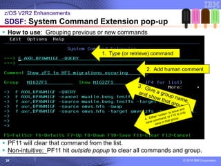 © 2018 IBM Corporation26
▪ How to use: Grouping previous or new commands
▪ PF11 will clear that command from the list.
▪ Non-intuitive: PF11 hit outside popup to clear all commands and group.
z/OS V2R2 Enhancements
SDSF: System Command Extension pop-up
1. Type (or retrieve) command
2. Add human comment
 