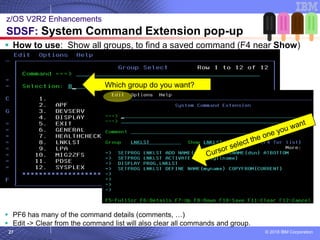 © 2018 IBM Corporation27
▪ How to use: Show all groups, to find a saved command (F4 near Show)
▪ PF6 has many of the command details (comments, …)
▪ Edit -> Clear from the command list will also clear all commands and group.
z/OS V2R2 Enhancements
SDSF: System Command Extension pop-up
Which group do you want?
 