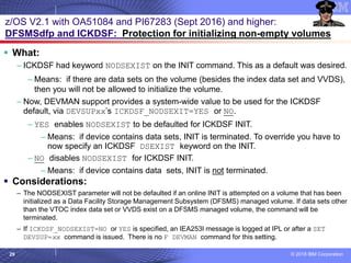 © 2018 IBM Corporation29
z/OS V2.1 with OA51084 and PI67283 (Sept 2016) and higher:
DFSMSdfp and ICKDSF: Protection for initializing non-empty volumes
▪ What:
– ICKDSF had keyword NODSEXIST on the INIT command. This as a default was desired.
– Means: if there are data sets on the volume (besides the index data set and VVDS),
then you will not be allowed to initialize the volume.
– Now, DEVMAN support provides a system-wide value to be used for the ICKDSF
default, via DEVSUPxx’s ICKDSF_NODSEXIT=YES or NO.
– YES enables NODSEXIST to be defaulted for ICKDSF INIT.
– Means: if device contains data sets, INIT is terminated. To override you have to
now specify an ICKDSF DSEXIST keyword on the INIT.
– NO disables NODSEXIST for ICKDSF INIT.
– Means: if device contains data sets, INIT is not terminated.
▪ Considerations:
– The NODSEXIST parameter will not be defaulted if an online INIT is attempted on a volume that has been
initialized as a Data Facility Storage Management Subsystem (DFSMS) managed volume. If data sets other
than the VTOC index data set or VVDS exist on a DFSMS managed volume, the command will be
terminated.
– If ICKDSF_NODSEXIST=NO or YES is specified, an IEA253I message is logged at IPL or after a SET
DEVSUP=xx command is issued. There is no F DEVMAN command for this setting.
 