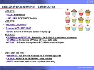 © 2018 IBM Corporation3
• z/OS V2.3:
•RACF: IRRPRMxx
•z/OS UNIX: BPXWMIGF facility
• z/OS V2.2:
✓ PROGxx: LPA Volser
✓ Dynamic APF: SMF 90-37
•SDSF: System Command Extension pop-up
• z/OS V2.1:
▪DFSMSdfp and ICKDSF: Protection for initializing non-empty volumes
▪DFSMSdss: Renaming of VSAM physical data sets
▪z/OSMF: Software Management EOS Maintenance Report
• z/OS V1.13 and others:
• MVS: Digging around in D LOGGER,C
• Older than the hills:
•ServerPac: Full System Replace vs. Software Upgrade
•DFSMS: REFUCB in DEVSUPxx (was in R13)
•SMP/E: Automatic cross-zone requisite checking
z/OS Small Enhancements - Edition 2018A
 