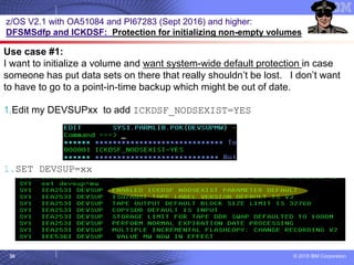 © 2018 IBM Corporation30
z/OS V2.1 with OA51084 and PI67283 (Sept 2016) and higher:
DFSMSdfp and ICKDSF: Protection for initializing non-empty volumes
Use case #1:
I want to initialize a volume and want system-wide default protection in case
someone has put data sets on there that really shouldn’t be lost. I don’t want
to have to go to a point-in-time backup which might be out of date.
1.Edit my DEVSUPxx to add ICKDSF_NODSEXIST=YES
1.SET DEVSUP=xx
 