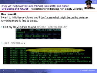 © 2018 IBM Corporation32
z/OS V2.1 with OA51084 and PI67283 (Sept 2016) and higher:
DFSMSdfp and ICKDSF: Protection for initializing non-empty volumes
Use case #2:
I want to initialize a volume and I don’t care what might be on the volume.
Anything there is fine to delete.
1.Edit my DEVSUPxx to add ICKDSF_NODSEXIST=NO
1.SET DEVSUP=xx
 