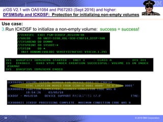 © 2018 IBM Corporation33
z/OS V2.1 with OA51084 and PI67283 (Sept 2016) and higher:
DFSMSdfp and ICKDSF: Protection for initializing non-empty volumes
Use case:
3.Run ICKDSF to initialize a non-empty volume: success = success!
…and with PURGE…is identical output
 