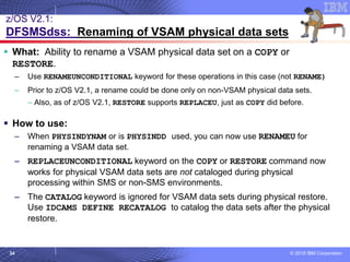 © 2018 IBM Corporation34
z/OS V2.1:
DFSMSdss: Renaming of VSAM physical data sets
▪ What: Ability to rename a VSAM physical data set on a COPY or
RESTORE.
– Use RENAMEUNCONDITIONAL keyword for these operations in this case (not RENAME)
– Prior to z/OS V2.1, a rename could be done only on non-VSAM physical data sets.
– Also, as of z/OS V2.1, RESTORE supports REPLACEU, just as COPY did before.
▪ How to use:
– When PHYSINDYNAM or is PHYSINDD used, you can now use RENAMEU for
renaming a VSAM data set.
– REPLACEUNCONDITIONAL keyword on the COPY or RESTORE command now
works for physical VSAM data sets are not cataloged during physical
processing within SMS or non-SMS environments.
– The CATALOG keyword is ignored for VSAM data sets during physical restore.
Use IDCAMS DEFINE RECATALOG to catalog the data sets after the physical
restore.
 