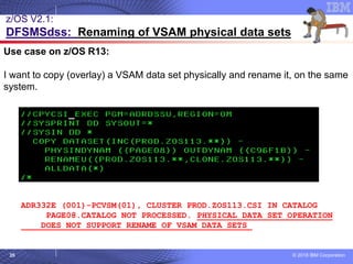 © 2018 IBM Corporation35
Use case on z/OS R13:
I want to copy (overlay) a VSAM data set physically and rename it, on the same
system.
ADR332E (001)-PCVSM(01), CLUSTER PROD.ZOS113.CSI IN CATALOG
PAGE08.CATALOG NOT PROCESSED. PHYSICAL DATA SET OPERATION
DOES NOT SUPPORT RENAME OF VSAM DATA SETS
z/OS V2.1:
DFSMSdss: Renaming of VSAM physical data sets
 