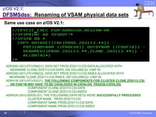 © 2018 IBM Corporation36
Same use case on z/OS V2.1:
ADR395I (001)-PCVSM(01), DATA SET PROD.ZOS113.CSI.DATA ALLOCATED WITH
NEWNAME CLONE.ZOS113.CSI.DATA, ON VOLUME(S): C96F1B
ADR395I (001)-PCVSM(02), DATA SET PROD.ZOS113.CSI.INDEX ALLOCATED WITH
NEWNAME CLONE.ZOS113.CSI.INDEX, ON VOLUME(S): C96F1B
ADR418I (001)-PCVSX(01), THE FOLLOWING COMPONENTS FOR CLUSTER CLONE.ZOS113.CSI
ON C96F1B MAY HAVE TO BE CATALOGED IN CATALOG PAGE08.CATALOG
COMPONENT CLONE.ZOS113.CSI.DATA
COMPONENT CLONE.ZOS113.CSI.INDEX
ADR454I (001)-DDDS (01), THE FOLLOWING DATA SETS WERE SUCCESSFULLY PROCESSED
CLUSTER NAME PROD.ZOS113.CSI
COMPONENT NAME PROD.ZOS113.CSI.DATA
COMPONENT NAME PROD.ZOS113.CSI.INDEX
z/OS V2.1:
DFSMSdss: Renaming of VSAM physical data sets
 