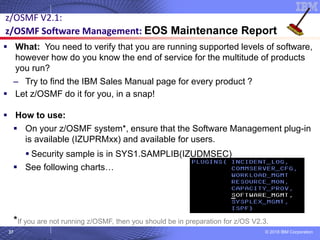 © 2018 IBM Corporation37
z/OSMF V2.1:
z/OSMF Software Management: EOS Maintenance Report
▪ What: You need to verify that you are running supported levels of software,
however how do you know the end of service for the multitude of products
you run?
– Try to find the IBM Sales Manual page for every product ?
▪ Let z/OSMF do it for you, in a snap!
▪ How to use:
▪ On your z/OSMF system*, ensure that the Software Management plug-in
is available (IZUPRMxx) and available for users.
▪ Security sample is in SYS1.SAMPLIB(IZUDMSEC)
▪ See following charts…
*If you are not running z/OSMF, then you should be in preparation for z/OS V2.3.
 
