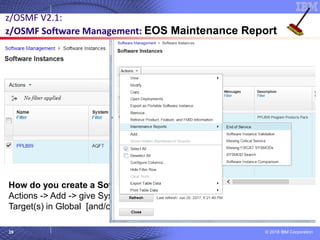© 2018 IBM Corporation
How do you create a Software Instance? Easy!
Actions -> Add -> give System and Global Zone Name or none -> give
Target(s) in Global [and/or data sets] -> [Product/Feature info]-> Finish.
39
z/OSMF V2.1:
z/OSMF Software Management: EOS Maintenance Report
 