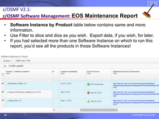 © 2018 IBM Corporation43
z/OSMF V2.1:
z/OSMF Software Management: EOS Maintenance Report
• Software Instance by Product table below contains same and more
information.
• Use Filter to slice and dice as you wish. Export data, if you wish, for later.
• If you had selected more than one Software Instance on which to run this
report, you’d see all the products in those Software Instances!
 