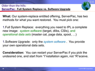 © 2018 IBM Corporation52
What: Our system-replace entitled offering, ServerPac, has two
methods for what you want restored. You must pick one:
1.Full System Replace: everything you need to IPL a complete
new image: system software (target, dlibs, CSIs), and
operational data sets (master cat, page data, spool, …)
1.Software Upgrade: only the system software . You provide
your own operational data sets.
Consideration: You can restart your ServerPac if you pick the
undesired one, and start from “I”nstallation again, not “R”eceive.
Older than the hills:
ServerPac: Full System Replace vs. Software Upgrade
 