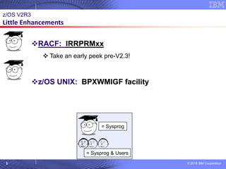 © 2018 IBM Corporation5
= Sysprog
= Sysprog & Users © 2007 IBM Corporation
z/OS V2R3
Little Enhancements
❖RACF: IRRPRMxx
❖ Take an early peek pre-V2.3!
❖z/OS UNIX: BPXWMIGF facility
 