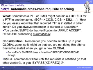 © 2018 IBM Corporation60
What: Sometimes a PTF or FMID might contain a ++IF REQ for
a PTF in another zone. (BCP -> CICS, CICS -> DB2, …). How
do you easily know that that required PTF is installed in other
zone? Do you always remember to REPORT CROSSZONE?
▪You can let SMP/E do that verification for APPLY, ACCEPT,
RESTORE processing automatically.
Consideration: Remember, you need to set this up in your
GLOBAL zone, so it might be that you are not doing this after a
ServerPac install when you get a new GLOBAL.
– ServerPac’s SMPREP does a “one time” REPORT CROSSZONE,
though.
▪SMP/E commands will fail until the requisite is satisfied (in that
other zone) ☺, or you BYPASS(XZIFREQ) .
Older than the hills:
SMP/E: Automatic cross-zone requisite checking
 