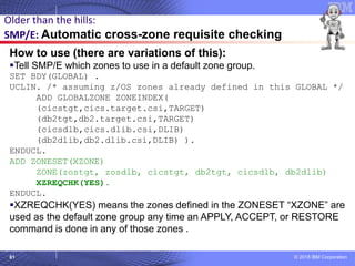 © 2018 IBM Corporation61
How to use (there are variations of this):
▪Tell SMP/E which zones to use in a default zone group.
SET BDY(GLOBAL) .
UCLIN. /* assuming z/OS zones already defined in this GLOBAL */
ADD GLOBALZONE ZONEINDEX(
(cicstgt,cics.target.csi,TARGET)
(db2tgt,db2.target.csi,TARGET)
(cicsdlb,cics.dlib.csi,DLIB)
(db2dlib,db2.dlib.csi,DLIB) ).
ENDUCL.
ADD ZONESET(XZONE)
ZONE(zostgt, zosdlb, cicstgt, db2tgt, cicsdlb, db2dlib)
XZREQCHK(YES).
ENDUCL.
▪XZREQCHK(YES) means the zones defined in the ZONESET “XZONE” are
used as the default zone group any time an APPLY, ACCEPT, or RESTORE
command is done in any of those zones .
Older than the hills:
SMP/E: Automatic cross-zone requisite checking
 