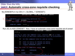 © 2018 IBM Corporation62
Older than the hills:
SMP/E: Automatic cross-zone requisite checking
No ZONESETs in my CSI (1.1, GLOBAL, 7 ZONESET):
Run JCL to ADD ZONESET. Now, I have an automatic cross zone requisite set of zones!
 