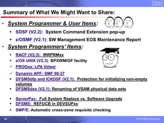 © 2018 IBM Corporation63
© 2007 IBM Corporation
Summary of What We Might Want to Share:
• System Programmer & User Items:
▪ SDSF (V2.2): System Command Extension pop-up
▪ z/OSMF (V2.1): SW Management EOS Maintenance Report
• System Programmers’ Items:
▪ RACF (V2.3): IRRPRMxx
▪ z/OS UNIX (V2.3): BPXWMIGF facility
✓ PROGxx: LPA Volser
✓ Dynamic APF: SMF 90-37
▪ DFSMSdfp and ICKDSF (V2.1): Protection for initializing non-empty
volumes
▪ DFSMSdss (V2.1): Renaming of VSAM physical data sets
▪ MVS (R13+): Digging around in D L
▪ ServerPac: Full System Replace vs. Software Upgrade
▪ DFSMS: REFUCB in DEVSUPxx
▪ SMP/E: Automatic cross-zone requisite checking
 