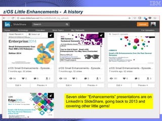 © 2018 IBM Corporation65
z/OS Little Enhancements - A history
Seven older “Enhancements” presentations are on
LinkedIn’s SlideShare, going back to 2013 and
covering other little gems!
 