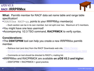 © 2018 IBM Corporation6
What: Parmlib member for RACF data set name table and range table
specification!
▪IEASYSxx RACF=yy, points to your IRRPRMyy member(s)
– Each section can be in its own member, but not split over two. Maximum of 3 members.
▪You might have one less usermod!
▪Accompanying V2.3 TSO command, RACPRMCK to verify syntax.
Considerations:
▪The DSNT2PRM tool can help you create a new IRRPRMxx parmlib
member.
– Retrieve tool (and doc) from the RACF Downloads web site, https://www-
03.ibm.com/systems/z/os/zos/features/racf/downloads/dsn2prm.html
– Comments on tool should be directed to RACF-L mailing list.
▪IRRPRMxx and RACPRMCK are available on z/OS V2.3 and higher.
– DSNT2PRM + RACPRMCK = good practice.
z/OS V2.3:
RACF: IRRPRMxx
 