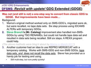 © 2020 IBM Corporation
10
Was not (and still is not) a one-step way to convert from classic GDG to
GDGE. But improvements have been made…
Backgound:
1. Marna’s original method worked only on SMS-GDG’s, migrated were ok,
but were recalled, no tape data sets. Six step process using IDCAMS
ALTERs with temporary GDGs.
2. Steve Branch’s (Mr. Catalog) improvement also handled non-SMS-
GDGs by using TSO RENAMEs, but could not handle tape data set and
resulted in data sets being recalled. Still six steps. A REXX program
could help.
(The above methods were blog’d about by Marna in March 2017)
3. Another customer had an idea to use REPRO MERGECAT with a
temporary catalog. Works with SMS-GDG and non-SMS GDGs, tape
data sets, and does not recall the data sets. Steve has provided us a
handy job for testing and using.
• Still multi-step, but runs pretty quickly!
z/OS V2R2 Enhancements
DFSMS: Revisit with update! GDG Extended (GDGE)
 