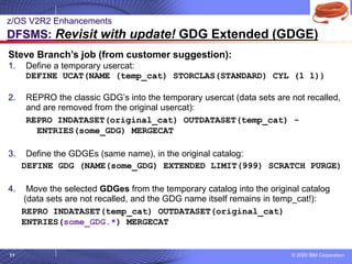 © 2020 IBM Corporation
11
Steve Branch’s job (from customer suggestion):
1. Define a temporary usercat:
DEFINE UCAT(NAME (temp_cat) STORCLAS(STANDARD) CYL (1 1))
2. REPRO the classic GDG’s into the temporary usercat (data sets are not recalled,
and are removed from the original usercat):
REPRO INDATASET(original_cat) OUTDATASET(temp_cat) -
ENTRIES(some_GDG) MERGECAT
3. Define the GDGEs (same name), in the original catalog:
DEFINE GDG (NAME(some_GDG) EXTENDED LIMIT(999) SCRATCH PURGE)
4. Move the selected GDGes from the temporary catalog into the original catalog
(data sets are not recalled, and the GDG name itself remains in temp_cat!):
REPRO INDATASET(temp_cat) OUTDATASET(original_cat)
ENTRIES(some_GDG.*) MERGECAT
z/OS V2R2 Enhancements
DFSMS: Revisit with update! GDG Extended (GDGE)
 