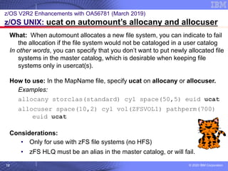 © 2020 IBM Corporation
12
z/OS V2R2 Enhancements with OA56781 (March 2019)
z/OS UNIX: ucat on automount’s allocany and allocuser
What: When automount allocates a new file system, you can indicate to fail
the allocation if the file system would not be cataloged in a user catalog
In other words, you can specify that you don’t want to put newly allocated file
systems in the master catalog, which is desirable when keeping file
systems only in usercat(s).
How to use: In the MapName file, specify ucat on allocany or allocuser.
Examples:
allocany storclas(standard) cyl space(50,5) euid ucat
allocuser space(10,2) cyl vol(ZFSVOL1) pathperm(700)
euid ucat
Considerations:
• Only for use with zFS file systems (no HFS)
• zFS HLQ must be an alias in the master catalog, or will fail.
 