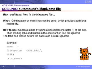 © 2020 IBM Corporation
13
z/OS V2R2 Enhancements
z/OS UNIX: automount’s MapName file
Btw - additional item in the Mapname file…
What: Continuation on multi-lines can be done, which provides additional
readability.
How to use: Continue a line by using a backslash character () at the end.
Then leading tabs and blanks in the continuation line are ignored.
The tabs and blanks before the backslash are not ignored.
Example:
name *
filesystem OMVS.HFS.
USER
.<uc_name>
 