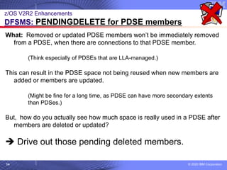 © 2020 IBM Corporation
14
z/OS V2R2 Enhancements
DFSMS: PENDINGDELETE for PDSE members
What: Removed or updated PDSE members won’t be immediately removed
from a PDSE, when there are connections to that PDSE member.
(Think especially of PDSEs that are LLA-managed.)
This can result in the PDSE space not being reused when new members are
added or members are updated.
(Might be fine for a long time, as PDSE can have more secondary extents
than PDSes.)
But, how do you actually see how much space is really used in a PDSE after
members are deleted or updated?
➔ Drive out those pending deleted members.
 