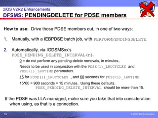 © 2020 IBM Corporation
15
z/OS V2R2 Enhancements
DFSMS: PENDINGDELETE for PDSE members
How to use: Drive those PDSE members out, in one of two ways:
1. Manually, with a IEBPDSE batch job, with PERFORMPENDINGDELETE.
2. Automatically, via IGDSMSxx’s
PDSE_PENDING_DELETE_INTERVAL(n).
0 = do not perform any pending delete removals, in minutes..
Needs to be used in conjunction with the PDSE(1)_LRUCYCLES and
PDSE(1)_LRUTIME parameters.
15 for PDSE(1)_LRUCYCLES , and 60 seconds for PDSE(1)_LRUTIME .
15*60 = 900 seconds = 15 minutes. Using these defaults,
PDSE_PENDING_DELETE_INTERVAL should be more than 15.
If the PDSE was LLA-managed, make sure you take that into consideration
when using, as that is a connection.
 
