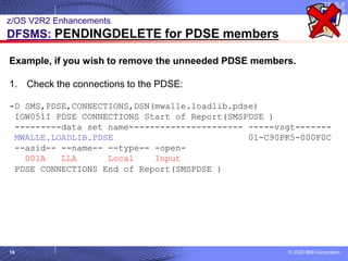 © 2020 IBM Corporation
16
z/OS V2R2 Enhancements
DFSMS: PENDINGDELETE for PDSE members
Example, if you wish to remove the unneeded PDSE members.
1. Check the connections to the PDSE:
-D SMS,PDSE,CONNECTIONS,DSN(mwalle.loadlib.pdse)
IGW051I PDSE CONNECTIONS Start of Report(SMSPDSE )
---------data set name---------------------- -----vsgt-------
MWALLE.LOADLIB.PDSE 01-C90PK5-000F0C
--asid-- --name-- --type-- -open-
001A LLA Local Input
PDSE CONNECTIONS End of Report(SMSPDSE )
 