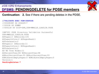 © 2020 IBM Corporation
17
z/OS V2R2 Enhancements
DFSMS: PENDINGDELETE for PDSE members
Continuation: 2. See if there are pending deletes in the PDSE.
//VALIDATE EXEC PGM=IEBPDSE
//SYSPRINT DD SYSOUT=*
//SYSIN DD DUMMY
//SYSLIB DD DISP=SHR,DSN=MWALLE.LOADLIB.PDSE
IGW700I PDSE Directory Validation Successful
DSN:MWALLE.LOADLIB.PDSE
ADPages:3 IXRecords:105
ADPagesInCore:2 ADPagesRead:1
ADTreeLevels:2
NDPages:2 IXRecords:11
NDPagesInCore:1 NDPagesRead:1
NDTreeLevels:2
AD ND Tree Nodes:11
ADPercentFree:86 NDPercentFree:98
ADRootPercentFree:93 NDRootPercentFree:93
ADMidLevelEmptyPages:0 NDMidLevelEmptyPages:0
Version:1
PendingDeletes:7
 