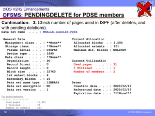© 2020 IBM Corporation
18
z/OS V2R2 Enhancements
DFSMS: PENDINGDELETE for PDSE members
Continuation: 3. Check number of pages used in ISPF (after deletes, and
with pending deletions).
Data Set Name . . . : MWALLE.LOADLIB.PDSE
General Data Current Allocation
Management class . . : **None** Allocated blocks . : 1,504
Storage class . . . : **None** Allocated extents . : 101
Volume serial . . . : C90PK5 Maximum dir. blocks : NOLIMIT
Device type . . . . : 3390
Data class . . . . . : **None**
Organization . . . : PO Current Utilization
Record format . . . : U Used pages . . . . : 31
Record length . . . : 0 % Utilized . . . . : 1
Block size . . . . : 32760 Number of members . : 2
1st extent blocks . : 4
Secondary blocks . : 10
Data set name type : LIBRARY Dates
Data set encryption : NO Creation date . . . : 2020/02/19
Data set version . : 1 Referenced date . . : 2020/02/19
Expiration date . . : ***None***
Fyi, before deletions:
Current Utilization
Used pages . . . . : 11,981
% Utilized . . . . : 99
Number of members . : 244
 