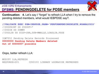 © 2020 IBM Corporation
19
z/OS V2R2 Enhancements
DFSMS: PENDINGDELETE for PDSE members
Continuation: 4. Let’s say I “forget” to refresh LLA when I try to remove the
pending deleted members, what would IEBPDSE say?.
//VALIDATE EXEC PGM=IEBPDSE,PARM='PERFORMPENDINGDELETE,NOANALYSIS'
//SYSPRINT DD SYSOUT=*
//SYSIN DD DUMMY
//SYSLIB DD DISP=SHR,DSN=MWALLE.LOADLIB.PDSE
IGW705I Pending Delete Records Processed
00000000 Pending Delete Members deleted
Out of 00000007 possible
Oops, better refresh LLA:
MODIFY LLA,REFRESH
RESPONSE=SY1 CSV210I LIBRARY LOOKASIDE REFRESHED
 