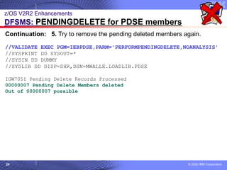 © 2020 IBM Corporation
20
z/OS V2R2 Enhancements
DFSMS: PENDINGDELETE for PDSE members
Continuation: 5. Try to remove the pending deleted members again.
//VALIDATE EXEC PGM=IEBPDSE,PARM='PERFORMPENDINGDELETE,NOANALYSIS'
//SYSPRINT DD SYSOUT=*
//SYSIN DD DUMMY
//SYSLIB DD DISP=SHR,DSN=MWALLE.LOADLIB.PDSE
IGW705I Pending Delete Records Processed
00000007 Pending Delete Members deleted
Out of 00000007 possible
 