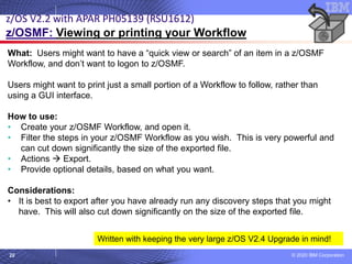 © 2020 IBM Corporation
22
What: Users might want to have a “quick view or search” of an item in a z/OSMF
Workflow, and don’t want to logon to z/OSMF.
Users might want to print just a small portion of a Workflow to follow, rather than
using a GUI interface.
How to use:
• Create your z/OSMF Workflow, and open it.
• Filter the steps in your z/OSMF Workflow as you wish. This is very powerful and
can cut down significantly the size of the exported file.
• Actions → Export.
• Provide optional details, based on what you want.
Considerations:
• It is best to export after you have already run any discovery steps that you might
have. This will also cut down significantly on the size of the exported file.
z/OS V2.2 with APAR PH05139 (RSU1612)
z/OSMF: Viewing or printing your Workflow
Written with keeping the very large z/OS V2.4 Upgrade in mind!
 