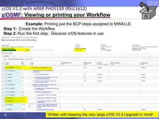 © 2020 IBM Corporation
23
Example: Printing just the BCP steps assigned to MWALLE.
Step 1: Create the Workflow.
Step 2: Run the first step: Discover z/OS features in use
z/OS V2.2 with APAR PH05139 (RSU1612)
z/OSMF: Viewing or printing your Workflow
Written with keeping the very large z/OS V2.4 Upgrade in mind!
 