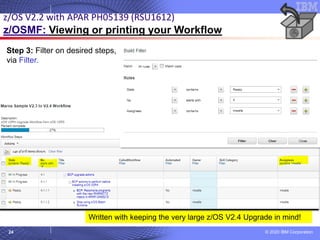 © 2020 IBM Corporation
24
Step 3: Filter on desired steps,
via Filter.
z/OS V2.2 with APAR PH05139 (RSU1612)
z/OSMF: Viewing or printing your Workflow
Written with keeping the very large z/OS V2.4 Upgrade in mind!
 