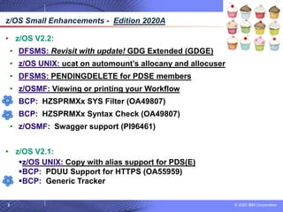 © 2020 IBM Corporation
3
• z/OS V2.2:
• DFSMS: Revisit with update! GDG Extended (GDGE)
• z/OS UNIX: ucat on automount’s allocany and allocuser
• DFSMS: PENDINGDELETE for PDSE members
• z/OSMF: Viewing or printing your Workflow
• BCP: HZSPRMXx SYS Filter (OA49807)
• BCP: HZSPRMXx Syntax Check (OA49807)
• z/OSMF: Swagger support (PI96461)
• z/OS V2.1:
▪z/OS UNIX: Copy with alias support for PDS(E)
▪BCP: PDUU Support for HTTPS (OA55959)
▪BCP: Generic Tracker
z/OS Small Enhancements - Edition 2020A
 